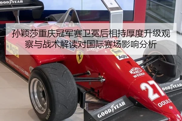 孙颖莎重庆冠军赛卫冕后相持厚度升级观察与战术解读对国际赛场影响分析