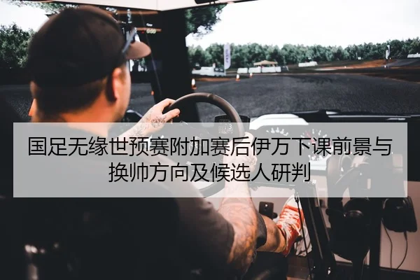 国足无缘世预赛附加赛后伊万下课前景与换帅方向及候选人研判