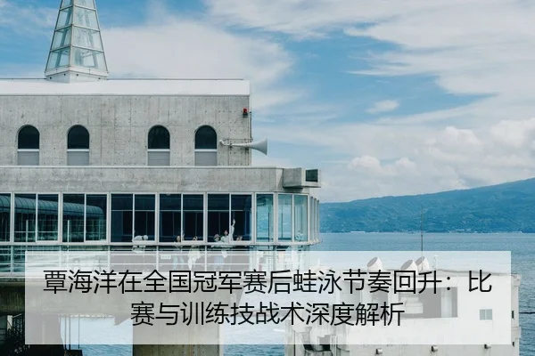 覃海洋在全国冠军赛后蛙泳节奏回升：比赛与训练技战术深度解析