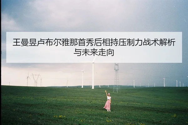 王曼昱卢布尔雅那首秀后相持压制力战术解析与未来走向